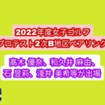 2022年度女子ゴルフプロテスト2次B地区ペアリング。髙木 優奈、淺井 美希、石 昱莉、和久井 麻由等が出場